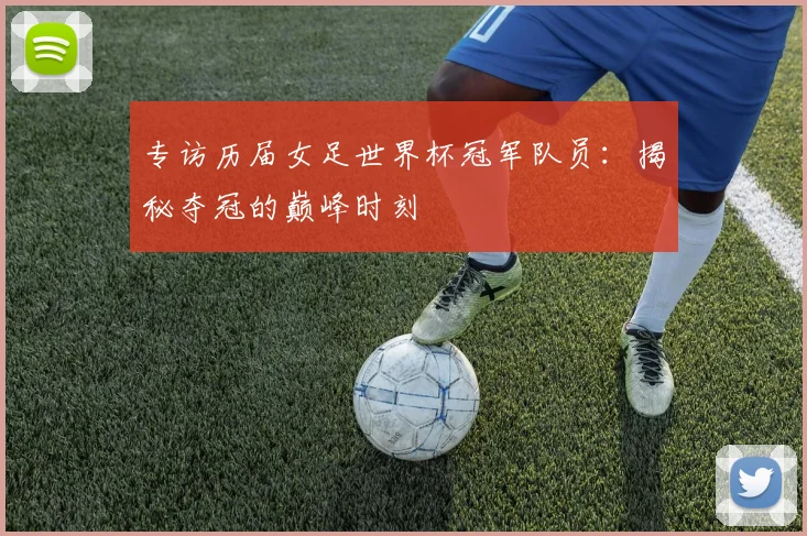 专访历届女足世界杯冠军队员：揭秘夺冠的巅峰时刻