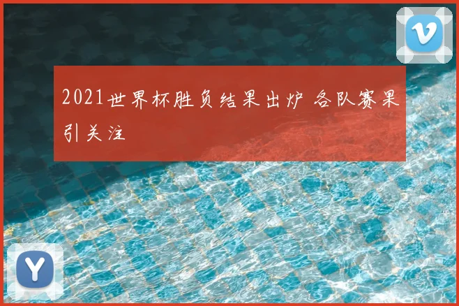 2021世界杯胜负结果出炉 各队赛果引关注
